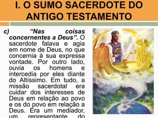 I. O SUMO SACERDOTE DO
ANTIGO TESTAMENTO
c)
“Nas
coisas
concernentes a Deus”. O
sacerdote falava e agia
em nome de Deus, no que
concernia à sua expressa
vontade. Por outro lado,
ouvia os homens e
intercedia por eles diante
do Altíssimo. Em tudo, a
missão sacerdotal era
cuidar dos interesses de
Deus em relação ao povo
e os do povo em relação a
Deus. Era um mediador,

 