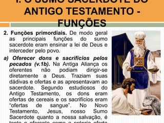 I. O SUMO SACERDOTE DO
ANTIGO TESTAMENTO FUNÇÕES
2. Funções primordiais. De modo geral
as principais funções do sumo
sacerdote eram ensinar a lei de Deus e
interceder pelo povo.
a) Oferecer dons e sacrifícios pelos
pecados (v.1b). Na Antiga Aliança os
oferentes
não
podiam
dirigir-se
diretamente a Deus. Traziam suas
dádivas e ofertas e as apresentavam ao
sacerdote. Segundo estudiosos do
Antigo Testamento, os dons eram
ofertas de cereais e os sacrifícios eram
“ofertas de sangue”. No Novo
Testamento, Jesus, nosso Sumo
Sacerdote quanto a nossa salvação, é

 