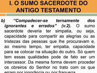 I. O SUMO SACERDOTE DO
ANTIGO TESTAMENTO
b)
“Compadecer-se
ternamente
dos
ignorantes e errados” (v.2). O sumo
sacerdote deveria ter simpatia, ou seja,
capacidade para compartir as alegrias ou as
tristezas das pessoas que lhe procuravam e,
ao mesmo tempo, ter empatia, capacidade
para se colocar na situação do outro. Só quem
tem essas qualidades pode de fato ser um
intercessor. Da mesma forma devem proceder
os obreiros do Senhor no trato com os que

 