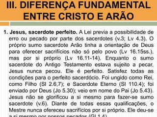 III. DIFERENÇA FUNDAMENTAL
ENTRE CRISTO E ARÃO
1. Jesus, sacerdote perfeito. A Lei previa a possibilidade de
erro ou pecado por parte dos sacerdotes (v.3; Lv 4.3). O
próprio sumo sacerdote Arão tinha a orientação de Deus
para oferecer sacrifícios não só pelo povo (Lv 16.15ss.),
mas por si próprio (Lv 16.11-14). Enquanto o sumo
sacerdote do Antigo Testamento estava sujeito a pecar,
Jesus nunca pecou. Ele é perfeito. Satisfez todas as
condições para o perfeito sacerdócio. Foi ungido como Rei,
como Filho (Sl 2.6,7); e Sacerdote Eterno (Sl 110.4); foi
enviado por Deus (Jo 5.30); veio em nome do Pai (Jo 5.43).
Jesus não se glorificou a si mesmo para fazer-se sumo
sacerdote (v.6). Diante de todas essas qualificações, o
Mestre nunca ofereceu sacrifícios por si próprio. Ele deu-se

 