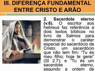 III. DIFERENÇA FUNDAMENTAL
ENTRE CRISTO E ARÃO
2. Sacerdote eterno
(v.6). O escritor aos
hebreus faz referência a
dois textos bíblicos no
livro de Salmos para
demonstrar o caráter
especial do sacerdócio de
Cristo: um sacerdócio
que não tem fim: “Tu és
meu filho; hoje te gerei”
(Sl 2.7); e “Tu és um
sacerdote
eterno,
segundo a ordem de

 