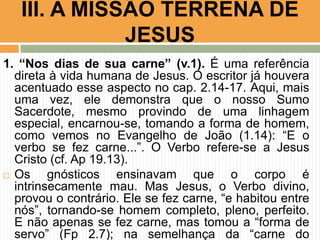 III. A MISSÃO TERRENA DE
JESUS
1. “Nos dias de sua carne” (v.1). É uma referência
direta à vida humana de Jesus. O escritor já houvera
acentuado esse aspecto no cap. 2.14-17. Aqui, mais
uma vez, ele demonstra que o nosso Sumo
Sacerdote, mesmo provindo de uma linhagem
especial, encarnou-se, tomando a forma de homem,
como vemos no Evangelho de João (1.14): “E o
verbo se fez carne...”. O Verbo refere-se a Jesus
Cristo (cf. Ap 19.13).
 Os
gnósticos ensinavam que o corpo é
intrinsecamente mau. Mas Jesus, o Verbo divino,
provou o contrário. Ele se fez carne, “e habitou entre
nós”, tornando-se homem completo, pleno, perfeito.
E não apenas se fez carne, mas tomou a “forma de
servo” (Fp 2.7); na semelhança da “carne do

 