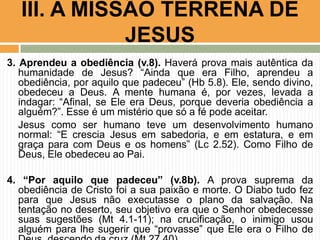 III. A MISSÃO TERRENA DE
JESUS
3. Aprendeu a obediência (v.8). Haverá prova mais autêntica da
humanidade de Jesus? “Ainda que era Filho, aprendeu a
obediência, por aquilo que padeceu” (Hb 5.8). Ele, sendo divino,
obedeceu a Deus. A mente humana é, por vezes, levada a
indagar: “Afinal, se Ele era Deus, porque deveria obediência a
alguém?”. Esse é um mistério que só a fé pode aceitar.
Jesus como ser humano teve um desenvolvimento humano
normal: “E crescia Jesus em sabedoria, e em estatura, e em
graça para com Deus e os homens” (Lc 2.52). Como Filho de
Deus, Ele obedeceu ao Pai.
4. “Por aquilo que padeceu” (v.8b). A prova suprema da
obediência de Cristo foi a sua paixão e morte. O Diabo tudo fez
para que Jesus não executasse o plano da salvação. Na
tentação no deserto, seu objetivo era que o Senhor obedecesse
suas sugestões (Mt 4.1-11); na crucificação, o inimigo usou
alguém para lhe sugerir que “provasse” que Ele era o Filho de

 