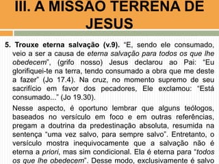 III. A MISSÃO TERRENA DE
JESUS
5. Trouxe eterna salvação (v.9). “E, sendo ele consumado,
veio a ser a causa de eterna salvação para todos os que lhe
obedecem”, (grifo nosso) Jesus declarou ao Pai: “Eu
glorifiquei-te na terra, tendo consumado a obra que me deste
a fazer” (Jo 17.4). Na cruz, no momento supremo de seu
sacrifício em favor dos pecadores, Ele exclamou: “Está
consumado...” (Jo 19.30).
Nesse aspecto, é oportuno lembrar que alguns teólogos,
baseados no versículo em foco e em outras referências,
pregam a doutrina da predestinação absoluta, resumida na
sentença “uma vez salvo, para sempre salvo”. Entretanto, o
versículo mostra inequivocamente que a salvação não é
eterna a priori, mas sim condicional. Ela é eterna para “todos
os que lhe obedecem”. Desse modo, exclusivamente é salvo

 