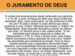 O JURAMENTO DE DEUS
O núcleo dos ensinamentos desta carta está nos capítulos
7 a 10. Ali, o autor começa por dizer que Jesus Cristo era
sacerdote. Mas, como podia sê-lo, se não pertencia à tribo
de Levi? Aí está a chave! O autor afirma que Jesus
pertencia a uma “ordem” diferente dos levitas: à “ordem” de
Melquisedec. Esta resposta descobriu-a lendo um Salmo,
que dizia: «O Senhor jurou e não voltará atrás: “Tu és
sacerdote para sempre seguindo a ordem de
Melquisedec”» (110, 4). Para o nosso autor, este antigo
Salmo anunciava a futura aparição de uma nova “ordem”
de sacerdotes que substituirá os levitas. Pois se Deus
tivesse querido que o sacerdócio dos levitas fosse
definitivo, que necessidade tinha de anunciar a aparição de
um novo segundo a ordem de Melquisedec? Portanto o
sacerdócio dos levitas, isto é, do Antigo Testamento, com
as suas regras, as suas leis e os seus ritos, não podia

 