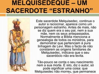 MELQUISEDEQUE – UM
SACERDOTE “ESTRANHO”
Este sacerdote Melquisedec, continua o
autor a raciocinar, aparece como um
personagem estranho. Antes de mais, não
se diz quem era o seu pai, nem a sua
mãe, nem os seus antepassados.
Normalmente a Bíblia menciona a
genealogia de todos os ministros, para
demonstrar que pertenciam à pura
linhagem de Levi. Mas o facto de não
constarem as origens familiares de
Melquisedec, indicava que o seu
sacerdócio não era levita.

Tão-pouco se conta o seu nascimento
nem a sua morte. E isto, diz o autor, só
pode significar uma coisa: que
Melquisedec não morreu, que permanece

 