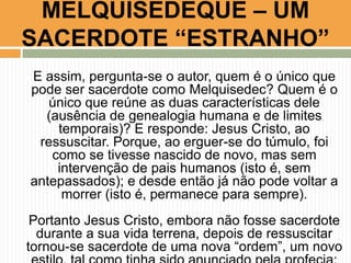 MELQUISEDEQUE – UM
SACERDOTE “ESTRANHO”
E assim, pergunta-se o autor, quem é o único que
pode ser sacerdote como Melquisedec? Quem é o
único que reúne as duas características dele
(ausência de genealogia humana e de limites
temporais)? E responde: Jesus Cristo, ao
ressuscitar. Porque, ao erguer-se do túmulo, foi
como se tivesse nascido de novo, mas sem
intervenção de pais humanos (isto é, sem
antepassados); e desde então já não pode voltar a
morrer (isto é, permanece para sempre).

Portanto Jesus Cristo, embora não fosse sacerdote
durante a sua vida terrena, depois de ressuscitar
tornou-se sacerdote de uma nova “ordem”, um novo

 