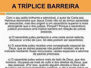 A TRÍPLICE BARREIRA
Com o seu estilo brilhante e admirável, o autor da Carta aos
Hebreus demonstra que Jesus Cristo não só se tornou sacerdote
ao ressuscitar, mas deu origem a um sacerdócio superior e mais
abrangente que o dos judeus. Porquê? Porque o sacerdócio
judaico provocava uma tríplice barreira em relação às outras
pessoas.
a) O sacerdote judeu pertencia a uma casta social selecta,
exclusiva: a tribo de Levi. Só eles podiam ser sacerdotes.
b) O sacerdote judeu recebia uma consagração especial de
Deus, que as outras pessoas não podiam receber; isto era
indicado mediante rituais minuciosos, vestes especiais e adornos
de pedras preciosas.
c) O sacerdote judeu estava mais do lado de Deus, que dos
homens. Ocupava-se mais do culto e dos direitos de Deus, que
das pessoas. (Por isso, quando alguém ofendia a Deus não

 