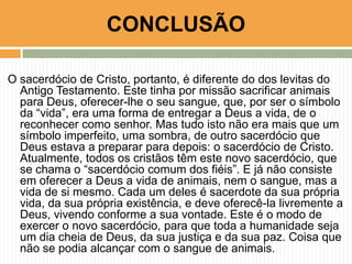 CONCLUSÃO
O sacerdócio de Cristo, portanto, é diferente do dos levitas do
Antigo Testamento. Este tinha por missão sacrificar animais
para Deus, oferecer-lhe o seu sangue, que, por ser o símbolo
da “vida”, era uma forma de entregar a Deus a vida, de o
reconhecer como senhor. Mas tudo isto não era mais que um
símbolo imperfeito, uma sombra, de outro sacerdócio que
Deus estava a preparar para depois: o sacerdócio de Cristo.
Atualmente, todos os cristãos têm este novo sacerdócio, que
se chama o “sacerdócio comum dos fiéis”. E já não consiste
em oferecer a Deus a vida de animais, nem o sangue, mas a
vida de si mesmo. Cada um deles é sacerdote da sua própria
vida, da sua própria existência, e deve oferecê-la livremente a
Deus, vivendo conforme a sua vontade. Este é o modo de
exercer o novo sacerdócio, para que toda a humanidade seja
um dia cheia de Deus, da sua justiça e da sua paz. Coisa que
não se podia alcançar com o sangue de animais.

 