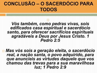 CONCLUSÃO – O SACERDÓCIO PARA
TODOS


Vòs também, como pedras vivas, sois
edificados casa espiritual e sacerdòcio
santo, para oferecer sacrifícios espirituais
agradáveis a Deus por Jesus Cristo. 1
Pedro 2:5


Mas vòs sois a geração eleita, o sacerdòcio
real, a nação santa, o povo adquirido, para
que anuncieis as virtudes daquele que vos
chamou das trevas para a sua maravilhosa
luz; 1 Pedro 2:9

 