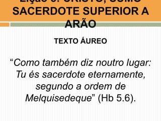 Lição 5: CRISTO, SUMO
SACERDOTE SUPERIOR A
ARÃO
TEXTO ÁUREO

“Como também diz noutro lugar:
Tu és sacerdote eternamente,
segundo a ordem de
Melquisedeque” (Hb 5.6).

 