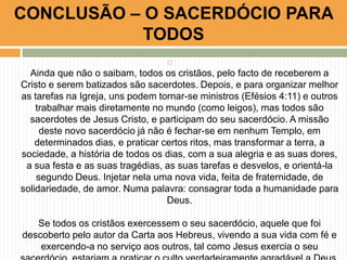 CONCLUSÃO – O SACERDÓCIO PARA
TODOS


Ainda que não o saibam, todos os cristãos, pelo facto de receberem a
Cristo e serem batizados são sacerdotes. Depois, e para organizar melhor
as tarefas na Igreja, uns podem tornar-se ministros (Efésios 4:11) e outros
trabalhar mais diretamente no mundo (como leigos), mas todos são
sacerdotes de Jesus Cristo, e participam do seu sacerdócio. A missão
deste novo sacerdócio já não é fechar-se em nenhum Templo, em
determinados dias, e praticar certos ritos, mas transformar a terra, a
sociedade, a história de todos os dias, com a sua alegria e as suas dores,
a sua festa e as suas tragédias, as suas tarefas e desvelos, e orientá-la
segundo Deus. Injetar nela uma nova vida, feita de fraternidade, de
solidariedade, de amor. Numa palavra: consagrar toda a humanidade para
Deus.
Se todos os cristãos exercessem o seu sacerdócio, aquele que foi
descoberto pelo autor da Carta aos Hebreus, vivendo a sua vida com fé e
exercendo-a no serviço aos outros, tal como Jesus exercia o seu

 