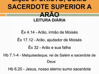 Lição 5: CRISTO, SUMO
SACERDOTE SUPERIOR A
ARÃO
LEITURA DIÁRIA
Êx 4.14 - Arão, irmão de Moisés
Êx 17.12 - Arão, ajudador de Moisés

Êx 32 - Arão e sua falha
Hb 7.1-4 - Melquisedeque, rei de Salém e sacerdote de
Deus

Hb 6.20 - Jesus, nosso eterno sumo sacerdote

 
