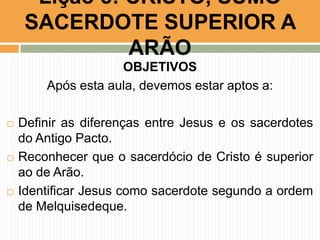 Lição 5: CRISTO, SUMO
SACERDOTE SUPERIOR A
ARÃO
OBJETIVOS
Após esta aula, devemos estar aptos a:






Definir as diferenças entre Jesus e os sacerdotes
do Antigo Pacto.
Reconhecer que o sacerdócio de Cristo é superior
ao de Arão.
Identificar Jesus como sacerdote segundo a ordem
de Melquisedeque.

 