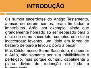 INTRODUÇÃO
Os sumos sacerdotes do Antigo Testamento,
apesar de serem santos, eram limitados e
imperfeitos. Arão, por exemplo, ainda que
grandemente honrado ao ser separado para o
ofício de sumo sacerdote, cometeu uma falha
indecorosa: levantou um ídolo em forma de
bezerro de ouro e levou o povo a pecar.
Mas Cristo, nosso Sumo Sacerdote, é superior
a Arão, não somente por sua infalibilidade e
perfeição, mas porque cumpriu cabalmente o
plano divino de redenção de toda a

 