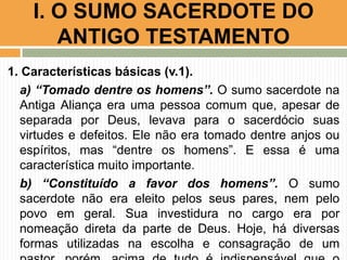 I. O SUMO SACERDOTE DO
ANTIGO TESTAMENTO
1. Características básicas (v.1).
a) “Tomado dentre os homens”. O sumo sacerdote na
Antiga Aliança era uma pessoa comum que, apesar de
separada por Deus, levava para o sacerdócio suas
virtudes e defeitos. Ele não era tomado dentre anjos ou
espíritos, mas “dentre os homens”. E essa é uma
característica muito importante.
b) “Constituído a favor dos homens”. O sumo
sacerdote não era eleito pelos seus pares, nem pelo
povo em geral. Sua investidura no cargo era por
nomeação direta da parte de Deus. Hoje, há diversas
formas utilizadas na escolha e consagração de um

 