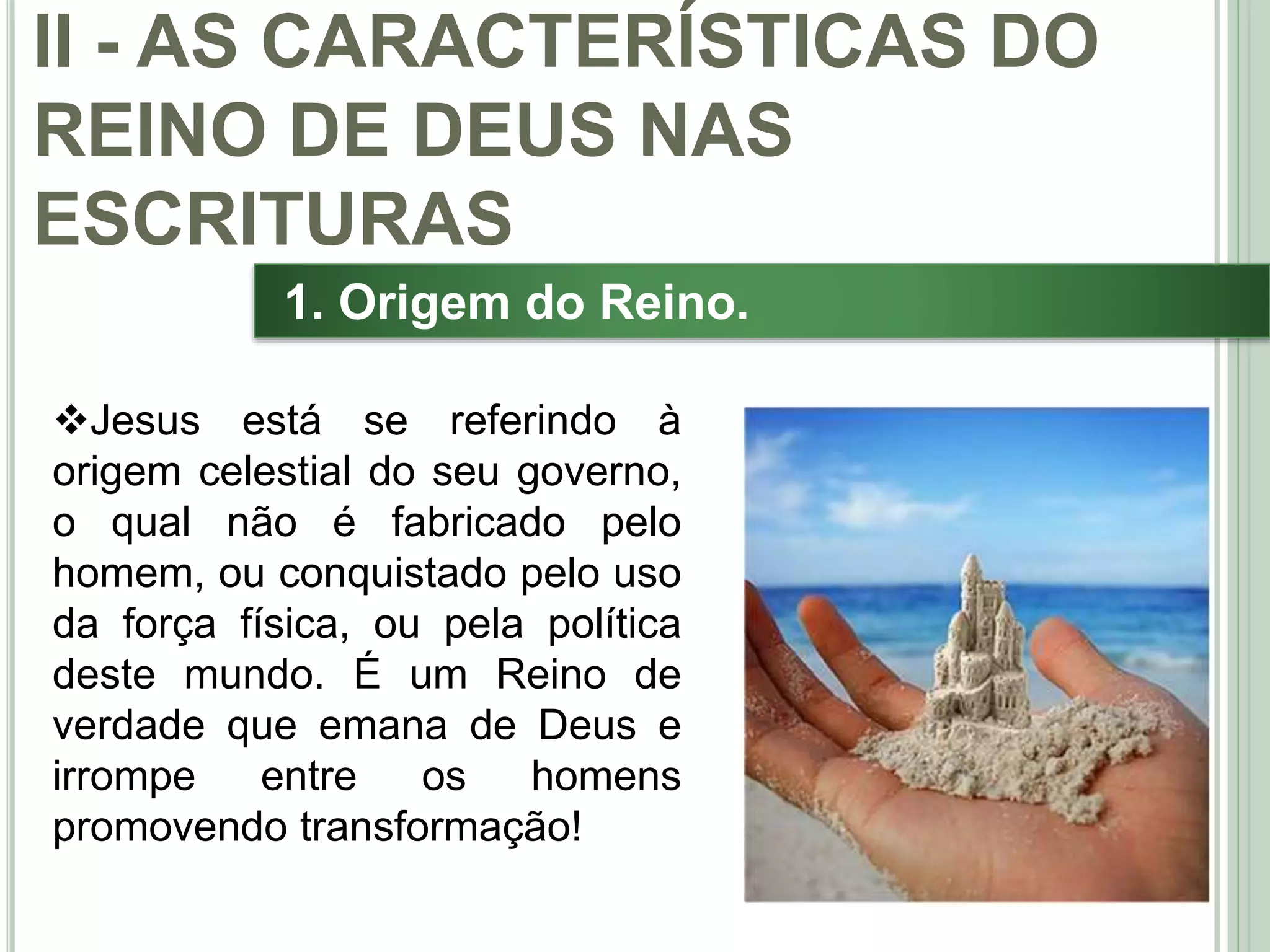 26
1. Origem do Reino.
Jesus está se referindo à
origem celestial do seu governo,
o qual não é fabricado pelo
homem, ou conquistado pelo uso
da força física, ou pela política
deste mundo. É um Reino de
verdade que emana de Deus e
irrompe entre os homens
promovendo transformação!
II - AS CARACTERÍSTICAS DO
REINO DE DEUS NAS
ESCRITURAS
 