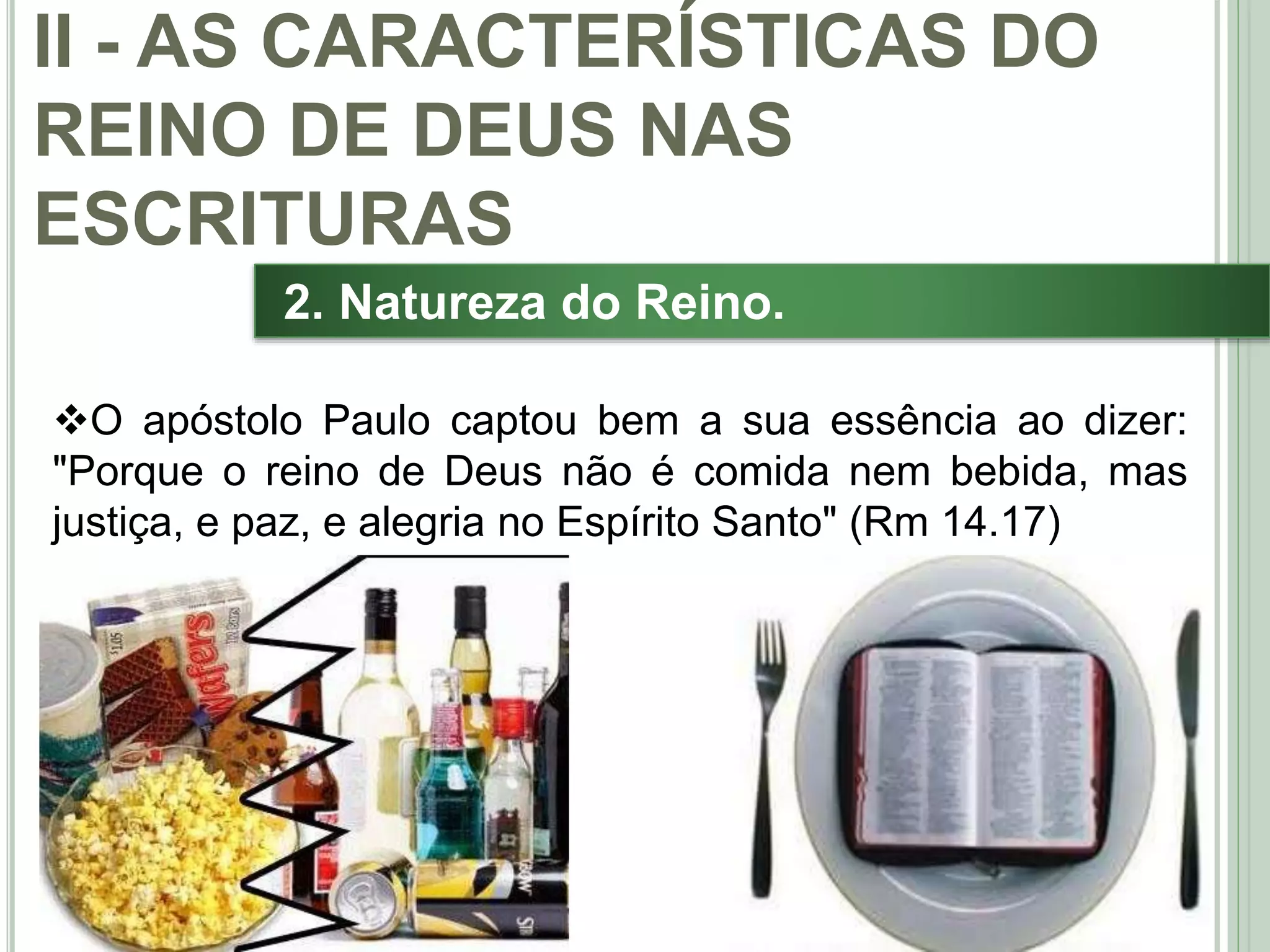 28
2. Natureza do Reino.
O apóstolo Paulo captou bem a sua essência ao dizer:
"Porque o reino de Deus não é comida nem bebida, mas
justiça, e paz, e alegria no Espírito Santo" (Rm 14.17)
II - AS CARACTERÍSTICAS DO
REINO DE DEUS NAS
ESCRITURAS
 