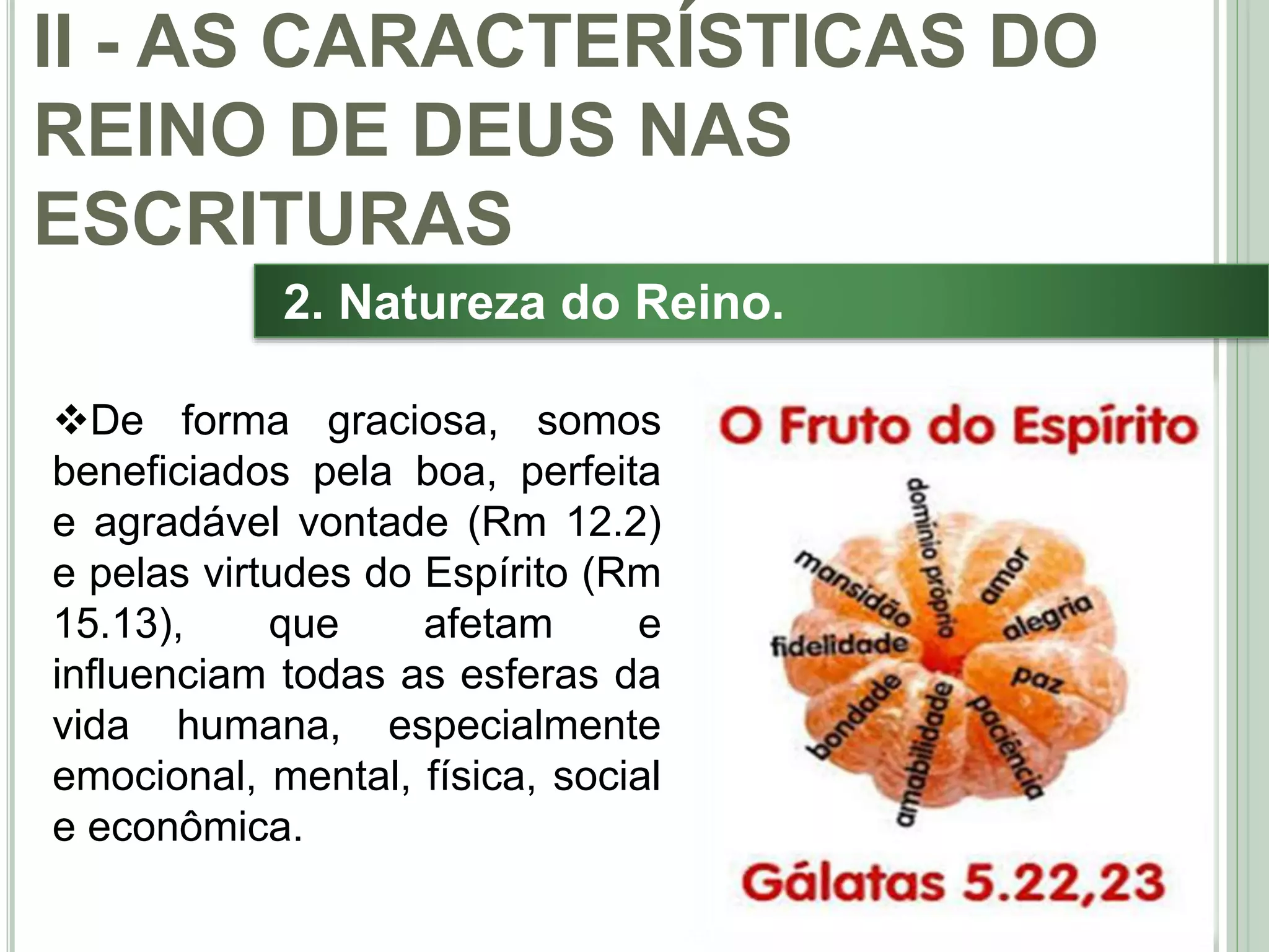 29
2. Natureza do Reino.
De forma graciosa, somos
beneficiados pela boa, perfeita
e agradável vontade (Rm 12.2)
e pelas virtudes do Espírito (Rm
15.13), que afetam e
influenciam todas as esferas da
vida humana, especialmente
emocional, mental, física, social
e econômica.
II - AS CARACTERÍSTICAS DO
REINO DE DEUS NAS
ESCRITURAS
 