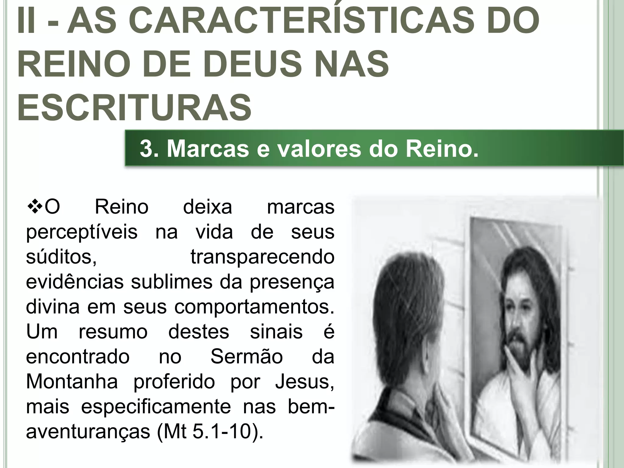30
3. Marcas e valores do Reino.
O Reino deixa marcas
perceptíveis na vida de seus
súditos, transparecendo
evidências sublimes da presença
divina em seus comportamentos.
Um resumo destes sinais é
encontrado no Sermão da
Montanha proferido por Jesus,
mais especificamente nas bem-
aventuranças (Mt 5.1-10).
II - AS CARACTERÍSTICAS DO
REINO DE DEUS NAS
ESCRITURAS
 
