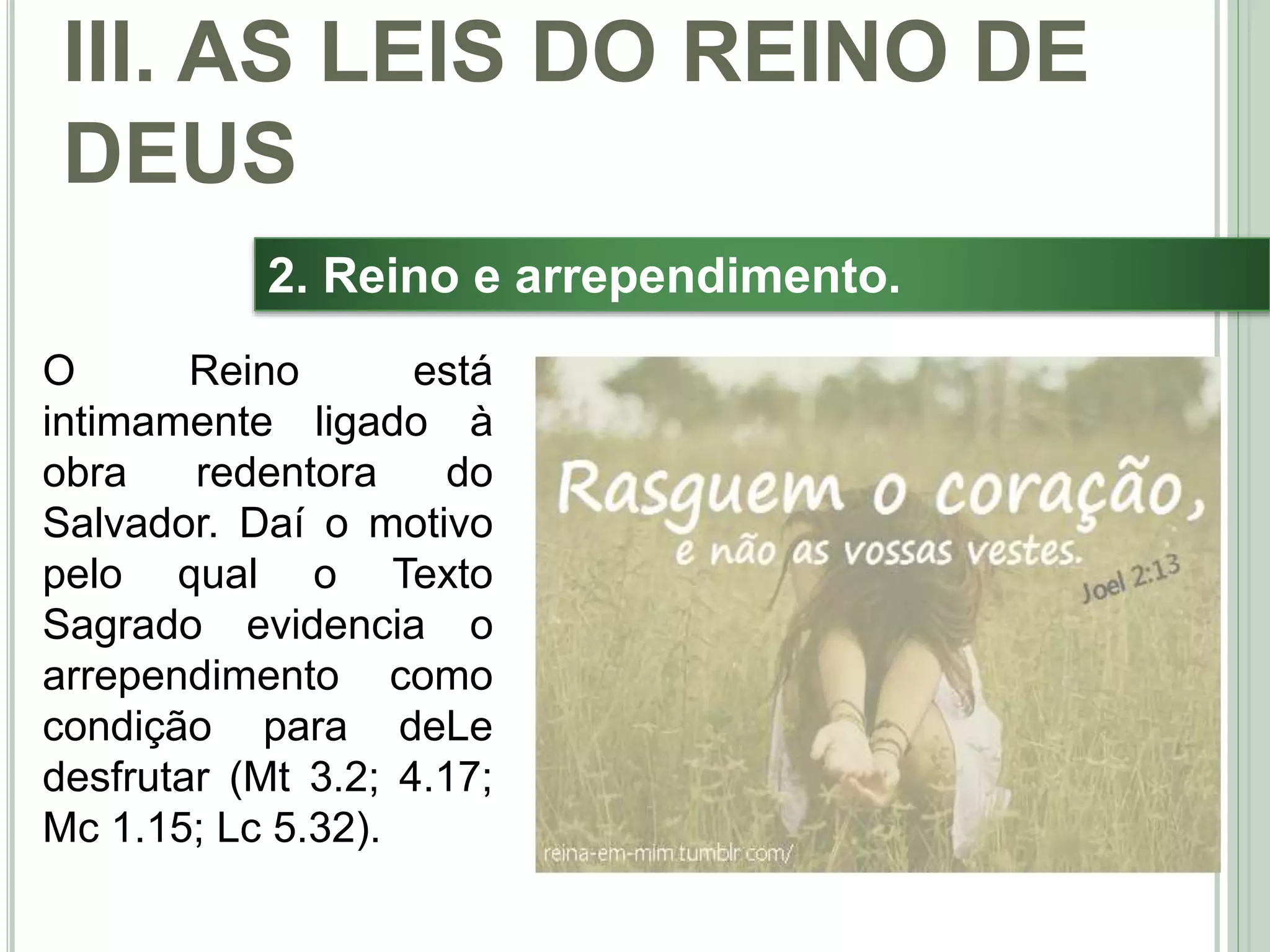 39
2. Reino e arrependimento.
O Reino está
intimamente ligado à
obra redentora do
Salvador. Daí o motivo
pelo qual o Texto
Sagrado evidencia o
arrependimento como
condição para deLe
desfrutar (Mt 3.2; 4.17;
Mc 1.15; Lc 5.32).
III. AS LEIS DO REINO DE
DEUS
 