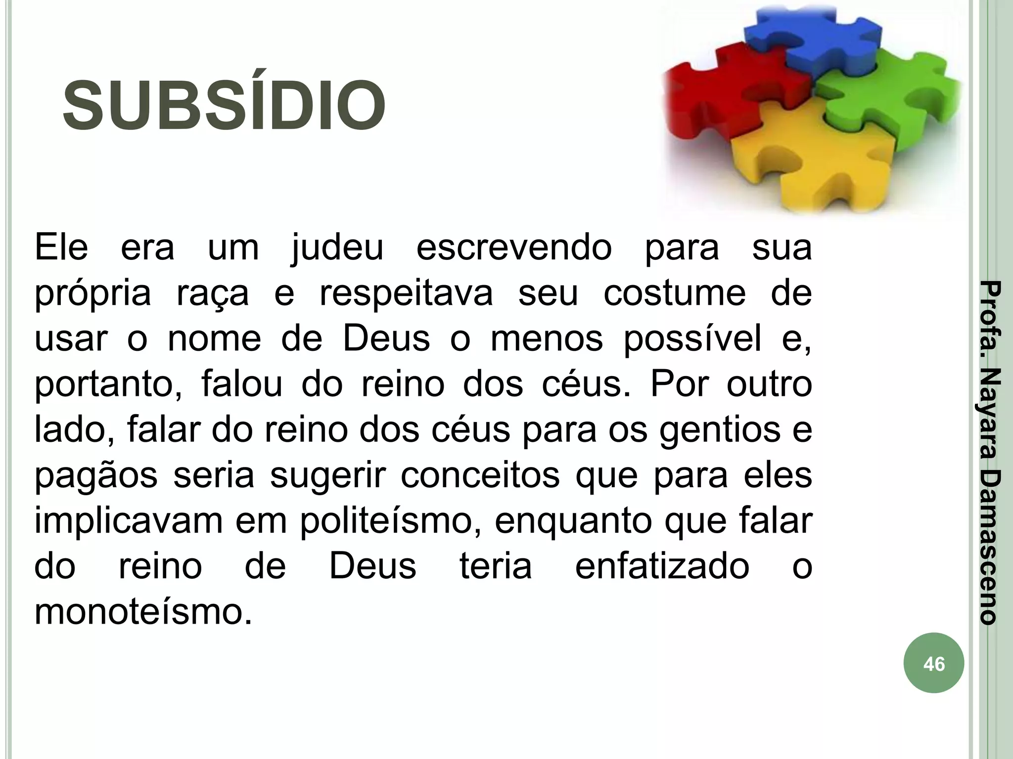 46
SUBSÍDIO
Profa.NayaraDamasceno
Ele era um judeu escrevendo para sua
própria raça e respeitava seu costume de
usar o nome de Deus o menos possível e,
portanto, falou do reino dos céus. Por outro
lado, falar do reino dos céus para os gentios e
pagãos seria sugerir conceitos que para eles
implicavam em politeísmo, enquanto que falar
do reino de Deus teria enfatizado o
monoteísmo.
 