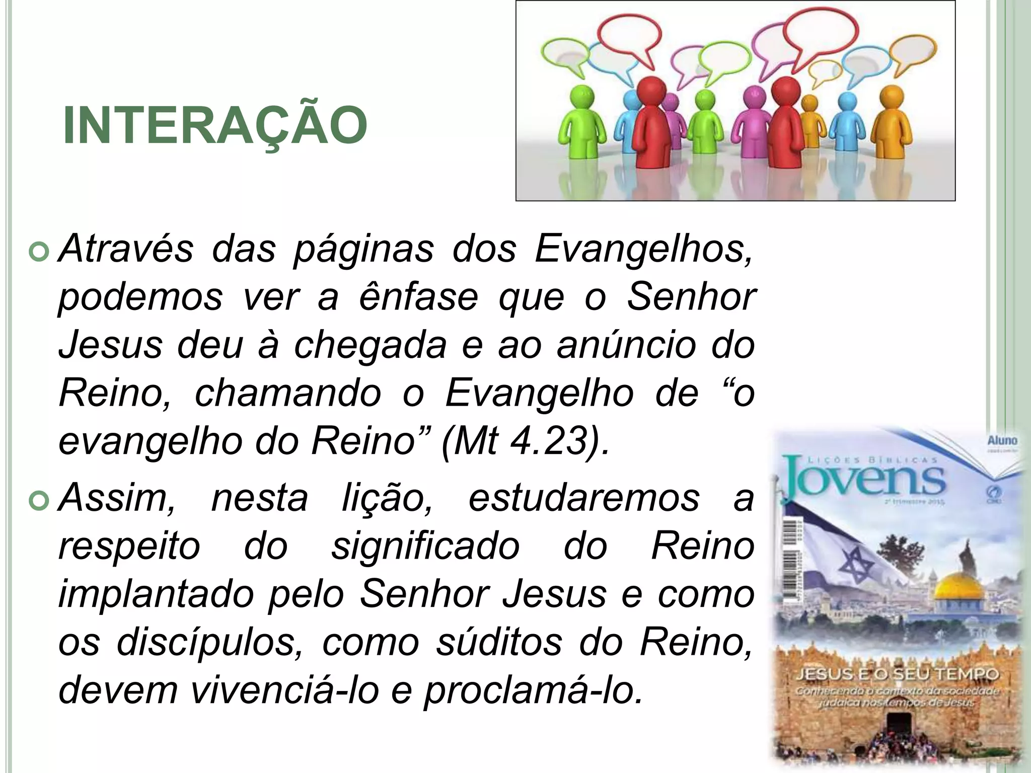 INTERAÇÃO
 Através das páginas dos Evangelhos,
podemos ver a ênfase que o Senhor
Jesus deu à chegada e ao anúncio do
Reino, chamando o Evangelho de “o
evangelho do Reino” (Mt 4.23).
 Assim, nesta lição, estudaremos a
respeito do significado do Reino
implantado pelo Senhor Jesus e como
os discípulos, como súditos do Reino,
devem vivenciá-lo e proclamá-lo. 5
 