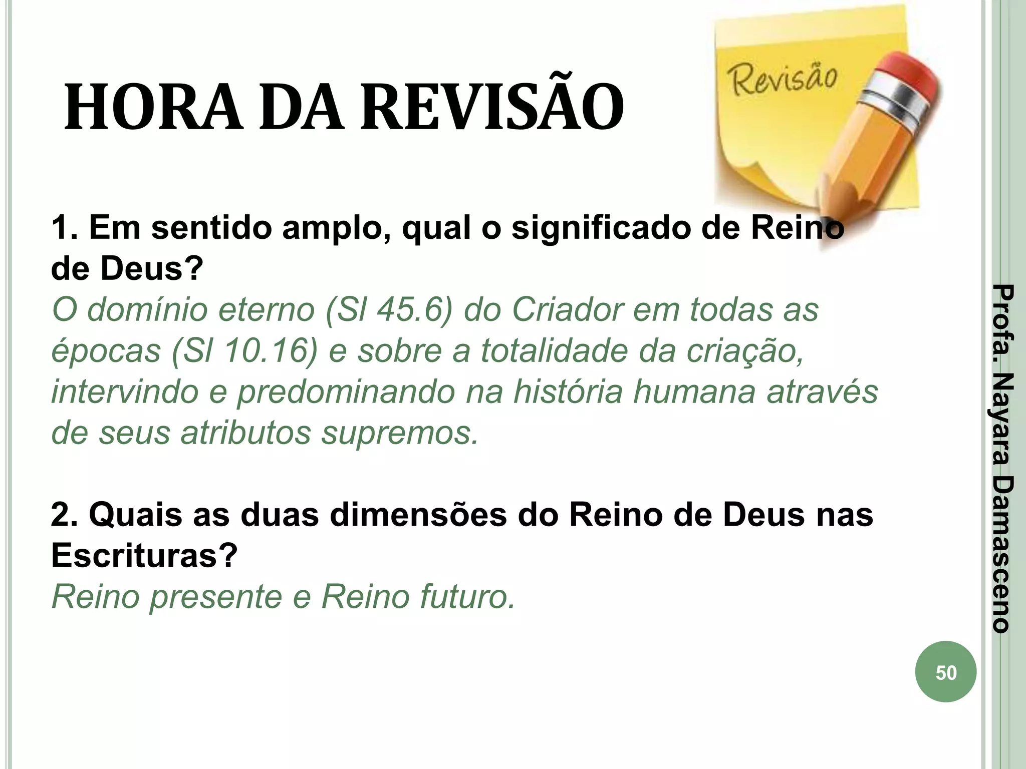 50
HORA DA REVISÃO
1. Em sentido amplo, qual o significado de Reino
de Deus?
O domínio eterno (Sl 45.6) do Criador em todas as
épocas (Sl 10.16) e sobre a totalidade da criação,
intervindo e predominando na história humana através
de seus atributos supremos.
2. Quais as duas dimensões do Reino de Deus nas
Escrituras?
Reino presente e Reino futuro.
Profa.NayaraDamasceno
 