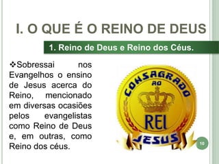 10
1. Reino de Deus e Reino dos Céus.
Sobressai nos
Evangelhos o ensino
de Jesus acerca do
Reino, mencionado
em diversas ocasiões
pelos evangelistas
como Reino de Deus
e, em outras, como
Reino dos céus.
I. O QUE É O REINO DE DEUS
 
