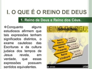 11
1. Reino de Deus e Reino dos Céus.
Conquanto alguns
estudiosos afirmem que
tais expressões tenham
significados distintos, o
exame cauteloso das
Escrituras e da cultura
judaica dos tempos de
Jesus revela, em
verdade, que essas
expressões possuem
sentidos equivalentes.
I. O QUE É O REINO DE DEUS
 