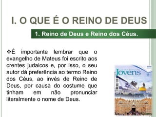 12
1. Reino de Deus e Reino dos Céus.
É importante lembrar que o
evangelho de Mateus foi escrito aos
crentes judaicos e, por isso, o seu
autor dá preferência ao termo Reino
dos Céus, ao invés de Reino de
Deus, por causa do costume que
tinham em não pronunciar
literalmente o nome de Deus.
I. O QUE É O REINO DE DEUS
 