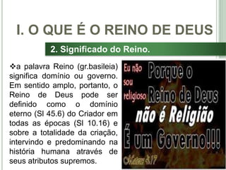 13
2. Significado do Reino.
a palavra Reino (gr.basileia)
significa domínio ou governo.
Em sentido amplo, portanto, o
Reino de Deus pode ser
definido como o domínio
eterno (Sl 45.6) do Criador em
todas as épocas (Sl 10.16) e
sobre a totalidade da criação,
intervindo e predominando na
história humana através de
seus atributos supremos.
I. O QUE É O REINO DE DEUS
 