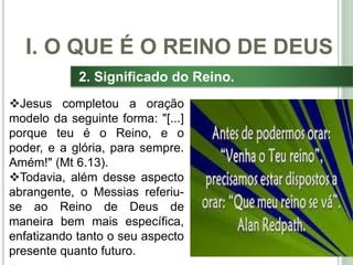 14
2. Significado do Reino.
Jesus completou a oração
modelo da seguinte forma: "[...]
porque teu é o Reino, e o
poder, e a glória, para sempre.
Amém!" (Mt 6.13).
Todavia, além desse aspecto
abrangente, o Messias referiu-
se ao Reino de Deus de
maneira bem mais específica,
enfatizando tanto o seu aspecto
presente quanto futuro.
I. O QUE É O REINO DE DEUS
 