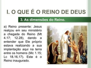 17
3. As dimensões do Reino.
a) Reino presente: Jesus
realçou em seu ministério
a chegada do Reino (Mt
4.17; 12.28), dando a
entender que Ele próprio
estava realizando a sua
implantação aqui na terra
entre os homens (Mc 1.15;
Lc 18.16,17). Este é o
Reino inaugurado.
I. O QUE É O REINO DE DEUS
 