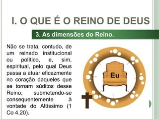 18
3. As dimensões do Reino.
Não se trata, contudo, de
um reinado institucional
ou político, e, sim,
espiritual, pelo qual Deus
passa a atuar eficazmente
no coração daqueles que
se tornam súditos desse
Reino, submetendo-se
consequentemente à
vontade do Altíssimo (1
Co 4.20).
I. O QUE É O REINO DE DEUS
 
