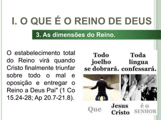 20
3. As dimensões do Reino.
O estabelecimento total
do Reino virá quando
Cristo finalmente triunfar
sobre todo o mal e
oposição e entregar o
Reino a Deus Pai" (1 Co
15.24-28; Ap 20.7-21.8).
I. O QUE É O REINO DE DEUS
 