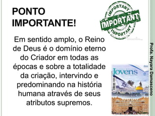 22
PONTO
IMPORTANTE!
Em sentido amplo, o Reino
de Deus é o domínio eterno
do Criador em todas as
épocas e sobre a totalidade
da criação, intervindo e
predominando na história
humana através de seus
atributos supremos.
Profa.NayaraDamasceno
 