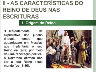 24
1. Origem do Reino.
 Diferentemente da
expectativa dos judeus
daquele tempo, que
aguardavam um Messias
que implantaria o seu
Reino na terra, por meio
de uma renovação política,
o Nazareno afirmou não
ser o seu Reino deste
mundo (Jo 18.36).
II - AS CARACTERÍSTICAS DO
REINO DE DEUS NAS
ESCRITURAS
 