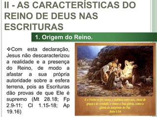 25
1. Origem do Reino.
Com esta declaração,
Jesus não descaracterizou
a realidade e a presença
do Reino, de modo a
afastar a sua própria
autoridade sobre a esfera
terrena, pois as Escrituras
dão provas de que Ele é
supremo (Mt 28.18; Fp
2.9-11; Cl 1.15-18; Ap
19.16)
II - AS CARACTERÍSTICAS DO
REINO DE DEUS NAS
ESCRITURAS
 