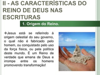 26
1. Origem do Reino.
Jesus está se referindo à
origem celestial do seu governo,
o qual não é fabricado pelo
homem, ou conquistado pelo uso
da força física, ou pela política
deste mundo. É um Reino de
verdade que emana de Deus e
irrompe entre os homens
promovendo transformação!
II - AS CARACTERÍSTICAS DO
REINO DE DEUS NAS
ESCRITURAS
 