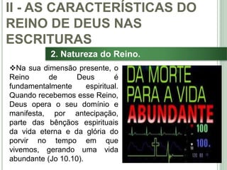 27
2. Natureza do Reino.
Na sua dimensão presente, o
Reino de Deus é
fundamentalmente espiritual.
Quando recebemos esse Reino,
Deus opera o seu domínio e
manifesta, por antecipação,
parte das bênçãos espirituais
da vida eterna e da glória do
porvir no tempo em que
vivemos, gerando uma vida
abundante (Jo 10.10).
II - AS CARACTERÍSTICAS DO
REINO DE DEUS NAS
ESCRITURAS
 