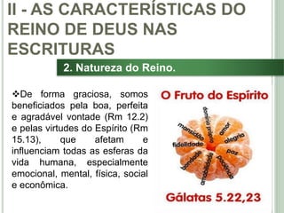 29
2. Natureza do Reino.
De forma graciosa, somos
beneficiados pela boa, perfeita
e agradável vontade (Rm 12.2)
e pelas virtudes do Espírito (Rm
15.13), que afetam e
influenciam todas as esferas da
vida humana, especialmente
emocional, mental, física, social
e econômica.
II - AS CARACTERÍSTICAS DO
REINO DE DEUS NAS
ESCRITURAS
 