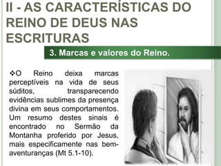 30
3. Marcas e valores do Reino.
O Reino deixa marcas
perceptíveis na vida de seus
súditos, transparecendo
evidências sublimes da presença
divina em seus comportamentos.
Um resumo destes sinais é
encontrado no Sermão da
Montanha proferido por Jesus,
mais especificamente nas bem-
aventuranças (Mt 5.1-10).
II - AS CARACTERÍSTICAS DO
REINO DE DEUS NAS
ESCRITURAS
 