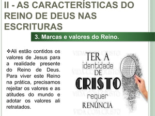 31
3. Marcas e valores do Reino.
Ali estão contidos os
valores de Jesus para
a realidade presente
do Reino de Deus.
Para viver este Reino
na prática, precisamos
rejeitar os valores e as
atitudes do mundo e
adotar os valores ali
retratados.
II - AS CARACTERÍSTICAS DO
REINO DE DEUS NAS
ESCRITURAS
 