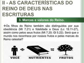 32
3. Marcas e valores do Reino.
Os filhos do Reino também são distinguidos por sua
obediência (Mt 7.21) e fidelidade a Deus (Lc 19.11-27),
assim como pelos seus frutos (Mt 7.20; Gl 5.22). Será que o
mundo nos reconhece por nossos frutos e pelas marcas do
Reino celestial?
II - AS CARACTERÍSTICAS DO
REINO DE DEUS NAS
ESCRITURAS
 
