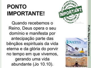 34
PONTO
IMPORTANTE!
Quando recebemos o
Reino, Deus opera o seu
domínio e manifesta por
antecipação parte das
bênçãos espirituais da vida
eterna e da glória do porvir
no tempo em que vivemos,
gerando uma vida
abundante (Jo 10.10).
Profa.NayaraDamasceno
 