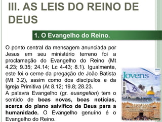 36
1. O Evangelho do Reino.
O ponto central da mensagem anunciada por
Jesus em seu ministério terreno foi a
proclamação do Evangelho do Reino (Mt
4.23; 9.35; 24.14; Lc 4-43; 8.1). Igualmente,
este foi o cerne da pregação de João Batista
(Mt 3.2), assim como dos discípulos e da
Igreja Primitiva (At 8.12; 19.8; 28.23.
A palavra Evangelho (gr. euangelion) tem o
sentido de boas novas, boas notícias,
acerca do plano salvífico de Deus para a
humanidade. O Evangelho genuíno é o
Evangelho do Reino.
III. AS LEIS DO REINO DE
DEUS
 