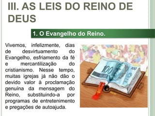 37
1. O Evangelho do Reino.
Vivemos, infelizmente, dias
de desvirtuamento do
Evangelho, esfriamento da fé
e mercantilização do
cristianismo. Nesse tempo,
muitas igrejas já não dão o
devido valor à proclamação
genuína da mensagem do
Reino, substituindo-a por
programas de entretenimento
e pregações de autoajuda.
III. AS LEIS DO REINO DE
DEUS
 
