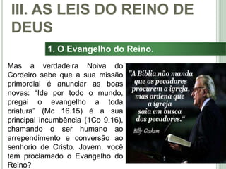 38
1. O Evangelho do Reino.
Mas a verdadeira Noiva do
Cordeiro sabe que a sua missão
primordial é anunciar as boas
novas: “Ide por todo o mundo,
pregai o evangelho a toda
criatura” (Mc 16.15) é a sua
principal incumbência (1Co 9.16),
chamando o ser humano ao
arrependimento e conversão ao
senhorio de Cristo. Jovem, você
tem proclamado o Evangelho do
Reino?
III. AS LEIS DO REINO DE
DEUS
 