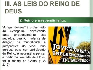 40
2. Reino e arrependimento.
“Arrependei-vos” é o chamado
do Evangelho, envolvendo
tanto arrependimento dos
pecados, quanto mudança de
direção, de mentalidade e
perspectiva de vida. Isso
porque, para ser participante
do Reino, é necessário pensar
a partir da vontade de Deus,
ter a mente de Cristo (1Co
2.16).
III. AS LEIS DO REINO DE
DEUS
 
